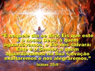 “E naquele dia se dirá; Eis que este
é o nosso Deus, a quem
aguardávamos, e Ele nos salvará:
Este é o Senhor, a quem
aguardávamos: na Sua salvação
exultaremos e nos alegraremos.”
Isaías 25:9
 