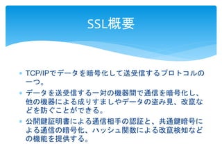 SSL概要 
 TCP/IPでデータを暗号化して送受信するプロトコルの 
一つ。 
 データを送受信する一対の機器間で通信を暗号化し、 
他の機器による成りすましやデータの盗み見、改竄な 
どを防ぐことができる。 
 公開鍵証明書による通信相手の認証と、共通鍵暗号に 
よる通信の暗号化、ハッシュ関数による改竄検知など 
の機能を提供する。 
 