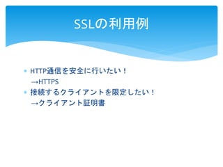 SSLの利用例 
 HTTP通信を安全に行いたい！ 
→HTTPS 
 接続するクライアントを限定したい！ 
→クライアント証明書 
 
