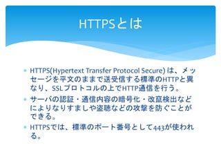 HTTPSとは 
 HTTPS(Hypertext Transfer Protocol Secure) は、メッ 
セージを平文のままで送受信する標準のHTTPと異 
なり、SSLプロトコルの上でHTTP通信を行う。 
 サーバの認証・通信内容の暗号化・改竄検出など 
によりなりすましや盗聴などの攻撃を防ぐことが 
できる。 
 HTTPSでは、標準のポート番号として443が使われ 
る。 
 