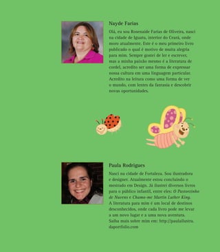 Nayde Farias
Olá, eu sou Rosenaide Farias de Oliveira, nasci
na cidade de Iguatu, interior do Ceará, onde
moro atualmente. Este é o meu primeiro livro
publicado o qual é motivo de muita alegria
para mim. Sempre gostei de ler e escrever,
mas a minha paixão mesmo é a literatura de
cordel, acredito ser uma forma de expressar
nossa cultura em uma linguagem particular.
Acredito na leitura como uma forma de ver
o mundo, com lentes da fantasia e descobrir
novas oportunidades.
Paula Rodrigues
Nasci na cidade de Fortaleza. Sou ilustradora
e designer. Atualmente estou concluindo o
mestrado em Design. Já ilustrei diversos livros
para o público infantil, entre eles: O Pastorzinho
de Nuvens e Chamo-me Martin Luther King.
A literatura para mim é um local de destinos
desconhecidos, onde cada livro pode me levar
a um novo lugar e a uma nova aventura.
Saiba mais sobre mim em: http://paulailustra.
daportfolio.com
 