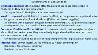 Determinants of Consumption
Disposable Income: More income after tax gives households more scope to
consume as they can buy more goods
The higher the MPC, the higher the increase in consumption
Wealth: Increased wealth leads to a wealth effect, a change in consumption due to
a change in the wealth of an individuals (Either positive or negative)
An individual with a high level of wealth may have a different MPC to a person with a lower
existing wealth, and thus spend a different proportion of their future income
Consumer Confidence/Expectations: If consumers don’t have enough confidence
about their future incomes, they are unlikely to go ahead with major purchases
such as a new car or kitchen.
Low confidence could be due to fears of rising unemployment or expectations of higher taxes
Interest rates: Lower interest rates will lead to higher consumption
It is cheaper for consumers to borrow
It reduces the incentive to save
 