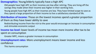 Demographics: Young/elderly typically have a high APC
Old people have high APC as their incomes are low after retiring. They are living off the
savings they made when their income was higher in their working lives.
Young people have high APC as their incomes are low. They have limited scope to save as
they spend a large proportion of their income to live a satisfactory standard of life.
Distribution of income: Those on the lowest incomes spend a greater proportion
of them as they have lower ability to save
Redistributing income from the rich to the poor would encourage an increase in consumption
and stimulate economic output
Income tax level: lower levels of income tax mean more income after tax to be
spent on consumption
Greater MPC, means a greater increase in consumption
Unemployment rates: More unemployment means lower income and less
confidence
This harms consumption
 