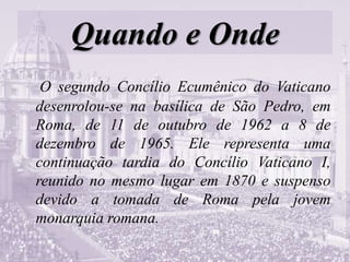Quando e Onde
O segundo Concílio Ecumênico do Vaticano
desenrolou-se na basílica de São Pedro, em
Roma, de 11 de outubro de 1962 a 8 de
dezembro de 1965. Ele representa uma
continuação tardia do Concílio Vaticano I,
reunido no mesmo lugar em 1870 e suspenso
devido a tomada de Roma pela jovem
monarquia romana.
 