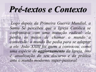 Pré-textos e Contexto
Logo depois da Primeira Guerra Mundial, a
Santa Sé percebeu que a Igreja Católica se
confrontava com uma mutação radical: ela
perdia os meios de chamar o mundo a
conversão; o mundo lhe pedia para se adaptar
a ele. João XXIII foi quem a convocou, como
uma espécie de aggiornamento da Igreja, isto
é, atualização do seu discurso e da prática
ante o mundo moderno, super-pastoral.
 