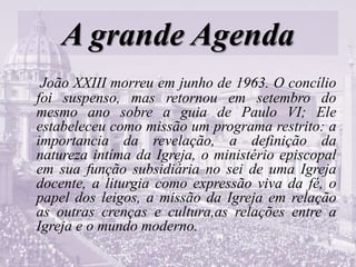 A grande Agenda
João XXIII morreu em junho de 1963. O concílio
foi suspenso, mas retornou em setembro do
mesmo ano sobre a guia de Paulo VI; Ele
estabeleceu como missão um programa restrito: a
importancia da revelação, a definição da
natureza intíma da Igreja, o ministério episcopal
em sua função subsidiária no sei de uma Igreja
docente, a liturgia como expressão viva da fé, o
papel dos leigos, a missão da Igreja em relação
as outras crenças e cultura,as relações entre a
Igreja e o mundo moderno.
 