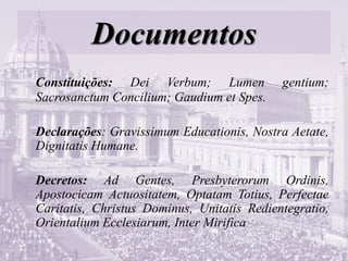 Documentos
Constituições: Dei Verbum; Lumen gentium;
Sacrosanctum Concilium; Gaudium et Spes.
Declarações: Gravissimum Educationis, Nostra Aetate,
Dignitatis Humane.
Decretos: Ad Gentes, Presbyterorum Ordinis,
Apostocicam Actuositatem, Optatam Totius, Perfectae
Caritatis, Christus Dominus, Unitatis Redientegratio,
Orientalium Ecclesiarum, Inter Mirifica
 