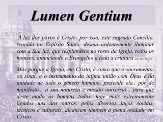 Lumen Gentium
A luz dos povos é Cristo: por isso, este sagrado Concílio,
reunido no Espírito Santo, deseja ardentemente iluminar
com a Sua luz, que resplandece no rosto da Igreja, todos os
homens, anunciando o Evangelho a toda a criatura (cfr. Mc. 16,15).
Mas porque a Igreja, em Cristo, é como que o sacramento,
ou sinal, e o instrumento da íntima união com Deus e da
unidade de todo o gênero humano, pretende ela.. pôr de
manifesto... a sua natureza e missão universal... para que
deste modo os homens todos, hoje mais estreitamente
ligados uns aos outros, pelos diversos laços sociais,
técnicos e culturais, alcancem também a plena unidade em
Cristo.
 