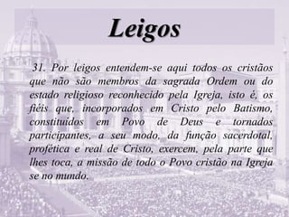 Leigos
31. Por leigos entendem-se aqui todos os cristãos
que não são membros da sagrada Ordem ou do
estado religioso reconhecido pela Igreja, isto é, os
fiéis que, incorporados em Cristo pelo Batismo,
constituídos em Povo de Deus e tornados
participantes, a seu modo, da função sacerdotal,
profética e real de Cristo, exercem, pela parte que
lhes toca, a missão de todo o Povo cristão na Igreja
se no mundo.
 