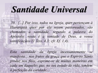 Santidade Universal
39. [...] Por isso, todos na Igreja, quer pertençam à
Hierarquia quer por ela sejam pastoreados, são
chamados à santidade, segundo a palavra do
Apóstolo: «esta é a vontade de Deus, a vossa
santificação» (1 Tess. 4,3; cfr. Ef. 1,4).
Esta santidade da Igreja incessantemente se
manifesta... nos frutos da graça que o Espírito Santo
produz nos fiéis; exprime-se de muitas maneiras em
cada um daqueles que, no seu estado de vida, tendem
à perfeição da caridade...
 
