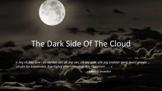 The Dark Side Of The Cloud
« Jeg vil ikke leve i en verden der alt jeg sier, alt jeg gjør, alle jeg snakker med, hvert eneste
utrykk for kreativitet, kjærlighet eller vennskap, blir registrert . . . »
Edward Snowden
 