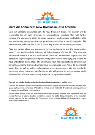 Clare Air Announces New Division in Latin America
Clare Air Company announced Jan. 26 new division in Brazil. This division will be
responsible for all Latin America. Its organizational structure that will further
enhance the company’s ability to serve customers and increase profitability while
also continuing to capture strategic growth opportunities across its footprint. The
new structure, effective Fev. 1, 2017, places key leaders within the organization.
“We are excited about our company’s current performance and the opportunities
ahead,” said Yamilla Albala Robman, VP Sales Director of Clare Air. “The structure
announced today is a natural evolution of Clare Air’s streamlined organization and
enables us to pursue growth and profitability while further leveraging the actions we
have undertaken since 2016." She continues: "Our flat organizational structure will
be built on existing team and will continue to emphasize local, ‘close-to-the-market’
leadership, as well as active collaboration across geographies. We are constantly
concerned about customers satisfaction so We will provide to our customers locally
the same best efficiency and quality as we are recognized worldwide.
Clare air is a market leader in the distribution of Aviation Products and Services.
Clare air has teamed up with leading manufacturers to support the aviation industry need for high
speed replacements and spares. With offices in USA, Israel, Holland & Brazil(new) we are positioned
to support our worldwide customer base
Decade after decade, Clare Air has demonstrated the integrity, wisdom and experience that has
earned the trust of leading aviation companies around the globe. Comprising some of the industry’s
leading experts, the Ascend Clare Air Consultancy team includes ASA certified appraisers, experts
with extensive experience.
 