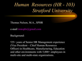 Human Resources (HR - 103)
Stratford University
Thomas Nelson, M.A., SPHR
e-mail tmnsphr@gmail.com
Background:
•25+ years of Senior HR Management experience
(Vice President – Chief Human Resources
Officer) in Healthcare, Manufacturing, Education
and other environments with 5,000+ employees in
multi-site and multi-state organizations.
 