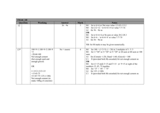 1MA0_1H
  Question          Working             Answer       Mark                                Notes
 12                                      36 – 9π      3     M1    for π×6×6 or 36π seen value 113.03-113.2
                                                            M1    for (12×12 –‘π×6×6’)÷4 or value 7.7-7.8
                                                            A1   for 36 – 9π oe
                                                            OR
                                                            M1    for π×6×6÷4 or 9π seen or value 28.2-28.3
                                                            M1    for 6×6 – ‘π×6×6÷4’ or value 7.7-7.8
                                                            A1   for 36 – 9π oe

                                                            NB: for M marks π may be given numerically.

13*          180÷9×1:180÷9×3:180÷9     No + reason    4     M1 for 180 ÷ (1+3+5) ( = 20) or 3 multiples of 1: 3: 5
             ×5                                             M1 for 1×”20” or 3×”20” or 5×”20” or 20 seen or 60 seen or 100
             =20:60:100                                     seen
             Not enough cement                              A1 for (Cement =) 20, (Sand =) 60, (Gravel) = 100
             (but enough sand and                           C1 ft (provided both Ms awarded) for not enough cement oe
             enough gravel)                                 OR
                                                            M1 for (1×15 and) 3×15 and 5×15 or 9×15 or sight of the
             OR                                             numbers 15, 45, 75 together.
                                                            M1 for ‘15’ + ‘45’ + ‘75’
             1×15:3×15:5×15                                 A1 for 135 (<180)
             =15:45:75                                      C1 ft (provided both Ms awarded) for not enough cement oe
             15+45+75=135 (<180)
             Not enough cement (to
             make 180kg of concrete)
 