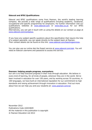 Edexcel and BTEC Qualifications

Edexcel and BTEC qualifications come from Pearson, the world’s leading learning
company. We provide a wide range of qualifications including academic, vocational,
occupational and specific programmes for employers. For further information visit our
qualifications websites at www.edexcel.com or www.btec.co.uk for our BTEC
qualifications.
Alternatively, you can get in touch with us using the details on our contact us page at
www.edexcel.com/contactus.


If you have any subject specific questions about this specification that require the help
of a subject specialist, you can speak directly to the subject team at Pearson.
Their contact details can be found on this link: www.edexcel.com/teachingservices.


You can also use our online Ask the Expert service at www.edexcel.com/ask. You will
need an Edexcel username and password to access this service.




Pearson: helping people progress, everywhere
Our aim is to help everyone progress in their lives through education. We believe in
every kind of learning, for all kinds of people, wherever they are in the world. We’ve
been involved in education for over 150 years, and by working across 70 countries, in
100 languages, we have built an international reputation for our commitment to high
standards and raising achievement through innovation in education. Find out more
about how we can help you and your students at: www.pearson.com/uk




November 2012
Publications Code UG033849
All the material in this publication is copyright
© Pearson Education Ltd 2012
 