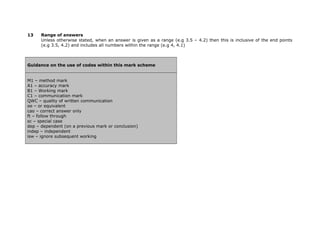 13    Range of answers
      Unless otherwise stated, when an answer is given as a range (e.g 3.5 – 4.2) then this is inclusive of the end points
      (e.g 3.5, 4.2) and includes all numbers within the range (e.g 4, 4.1)



Guidance on the use of codes within this mark scheme


M1 – method mark
A1 – accuracy mark
B1 – Working mark
C1 – communication mark
QWC – quality of written communication
oe – or equivalent
cao – correct answer only
ft – follow through
sc – special case
dep – dependent (on a previous mark or conclusion)
indep – independent
isw – ignore subsequent working
 