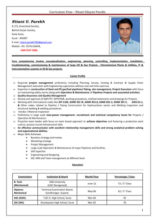 Curriculum Vitae – Nitant Udayan Parekh.
Nitant U. Parekh
A-7/3, Greenland Society,
Behind Sarjan Society,
Parle Point,
Surat - 395007
E-mail: nitant.parekh783@gmail.com
Mobile: +91- 95742 66444,
+968 9147 3086.
Core competencies involve conceptualization, engineering, planning, controlling, implementation, installation,
troubleshooting, commissioning & maintenance of large Oil & Gas Projects , Petrochemical Plants & Utilities, IT &
Instrumentation systems in Oil & Gas projects.
Career Profile
⇒ Acquired project management proficiency including Planning, Survey, Costing & Contract & Supply Chain
Management execution with Engineering supervision without cost and time overruns.
⇒ Expertise in construction of Steel and PE gas/fuel pipelines/ Piping, site management, Project Execution with focus
on maintaining safety norms along with Operation & Maintenance of Pipelines Projects and associated activities.
⇒ Quality Assurance and Quality Management
⇒ Review and approval of QAP/ITP, WPS/PQR, working procedures, method statements and drawings for Projects.
⇒ Working with international codes like API 1104, ASME SEC IX, ASME B31.8, ASME B31.3, ASME SEC II, AWS D1.1,
& Other codes related to Pipeline / Piping Construction for Hydrocarbons sector and Welding Inspection and
structural welding & welding procedures.
⇒ Vendor / Material Inspection
⇒ Proficiency in large scale man-power management, recruitment and technical competency levels for Projects /
Operation & Maintenance.
⇒ Proactive team leader with focus on team based approach to achieve objectives and fostering a productive work
culture, possess sound interpersonal skills.
⇒ An effective communicator with excellent relationship management skills and strong analytical problem solving
and organizational abilities.
⇒ Major Skills Achieved;
• Business strategy and review
• Marketing strategy
• Project Management
• Large scale Operation & Maintenance of major Pipelines and facilities.
• SAP Expertise
• Engineering and Designing
• OD, HRD and Team management at different level.
Education
Examination Institution & Board Month/Year Percentage / Class
B. Tech
(Mechanical)
CMJ University
(UGC Recognised)
June-12 72 / 1st
Class
Diploma
Mechanical
Technical Examination Board,
Gandhinagar, Gujarat.
May-06 62 / 1st
Class
HSC (XIIth) T.&T.V. High School, Surat Mar-04 42
SSC (Xth) Shardayatan High School, Surat Mar-02 76
1
 