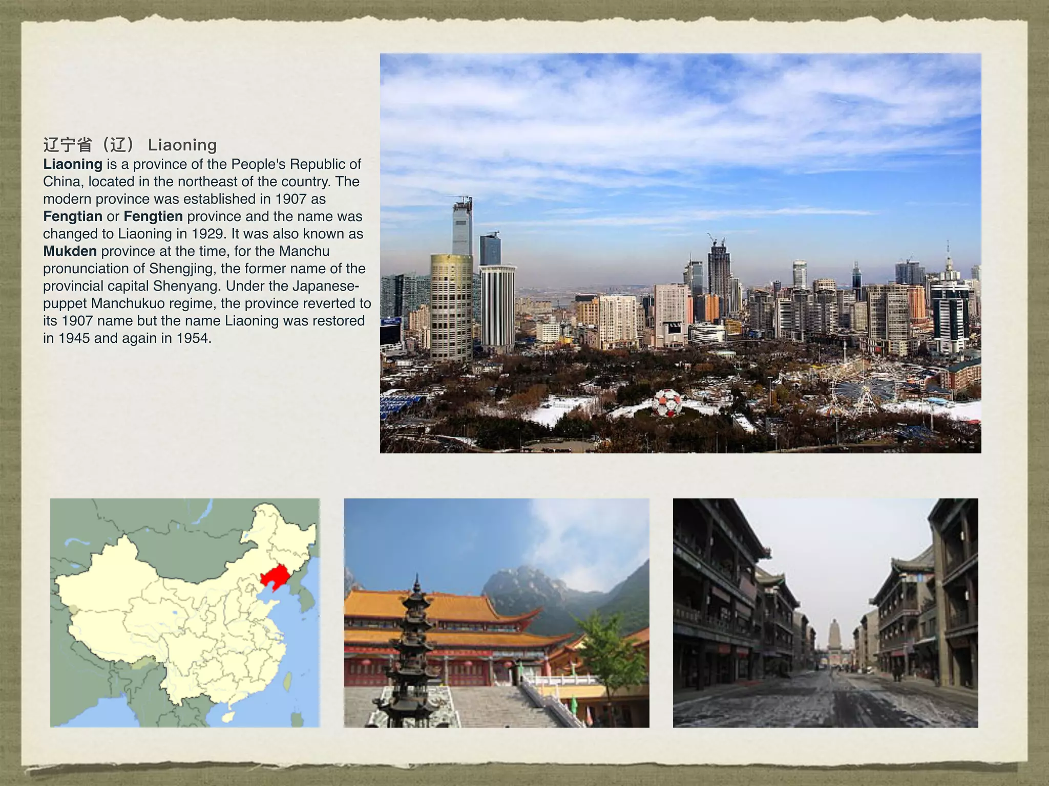 Liaoning is a province of the People's Republic of
China, located in the northeast of the country. The
modern province was established in 1907 as
Fengtian or Fengtien province and the name was
changed to Liaoning in 1929. It was also known as
Mukden province at the time, for the Manchu
pronunciation of Shengjing, the former name of the
provincial capital Shenyang. Under the Japanese-
puppet Manchukuo regime, the province reverted to
its 1907 name but the name Liaoning was restored
in 1945 and again in 1954.
 