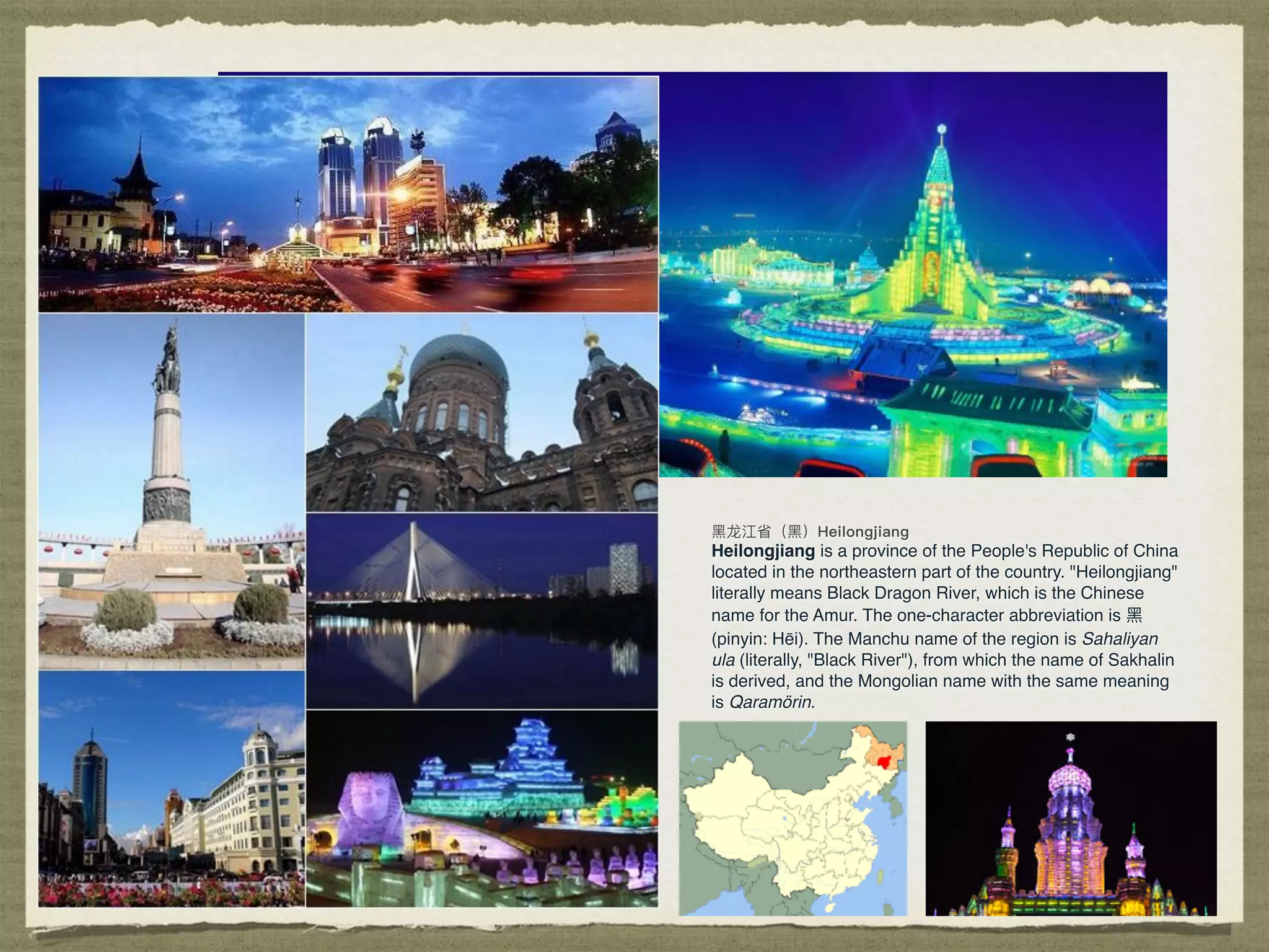 Heilongjiang is a province of the People's Republic of China
located in the northeastern part of the country. "Heilongjiang"
literally means Black Dragon River, which is the Chinese
name for the Amur. The one-character abbreviation is ⿊黑
(pinyin: Hēi). The Manchu name of the region is Sahaliyan
ula (literally, "Black River"), from which the name of Sakhalin
is derived, and the Mongolian name with the same meaning
is Qaramörin.
 