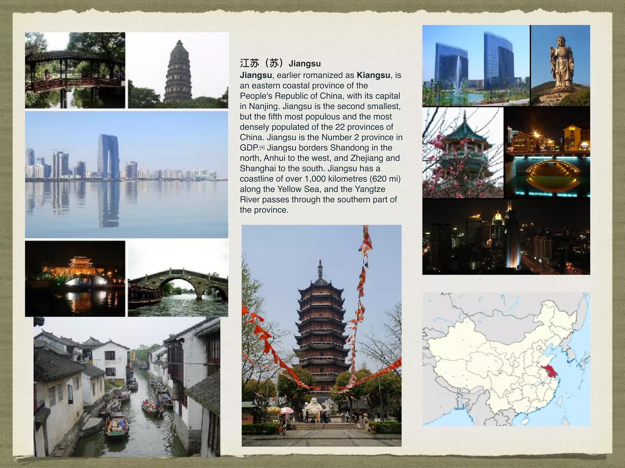 江苏（苏）Jiangsu
Jiangsu, earlier romanized as Kiangsu, is
an eastern coastal province of the
People's Republic of China, with its capital
in Nanjing. Jiangsu is the second smallest,
but the ﬁfth most populous and the most
densely populated of the 22 provinces of
China. Jiangsu is the Number 2 province in
GDP.[4] Jiangsu borders Shandong in the
north, Anhui to the west, and Zhejiang and
Shanghai to the south. Jiangsu has a
coastline of over 1,000 kilometres (620 mi)
along the Yellow Sea, and the Yangtze
River passes through the southern part of
the province.
 