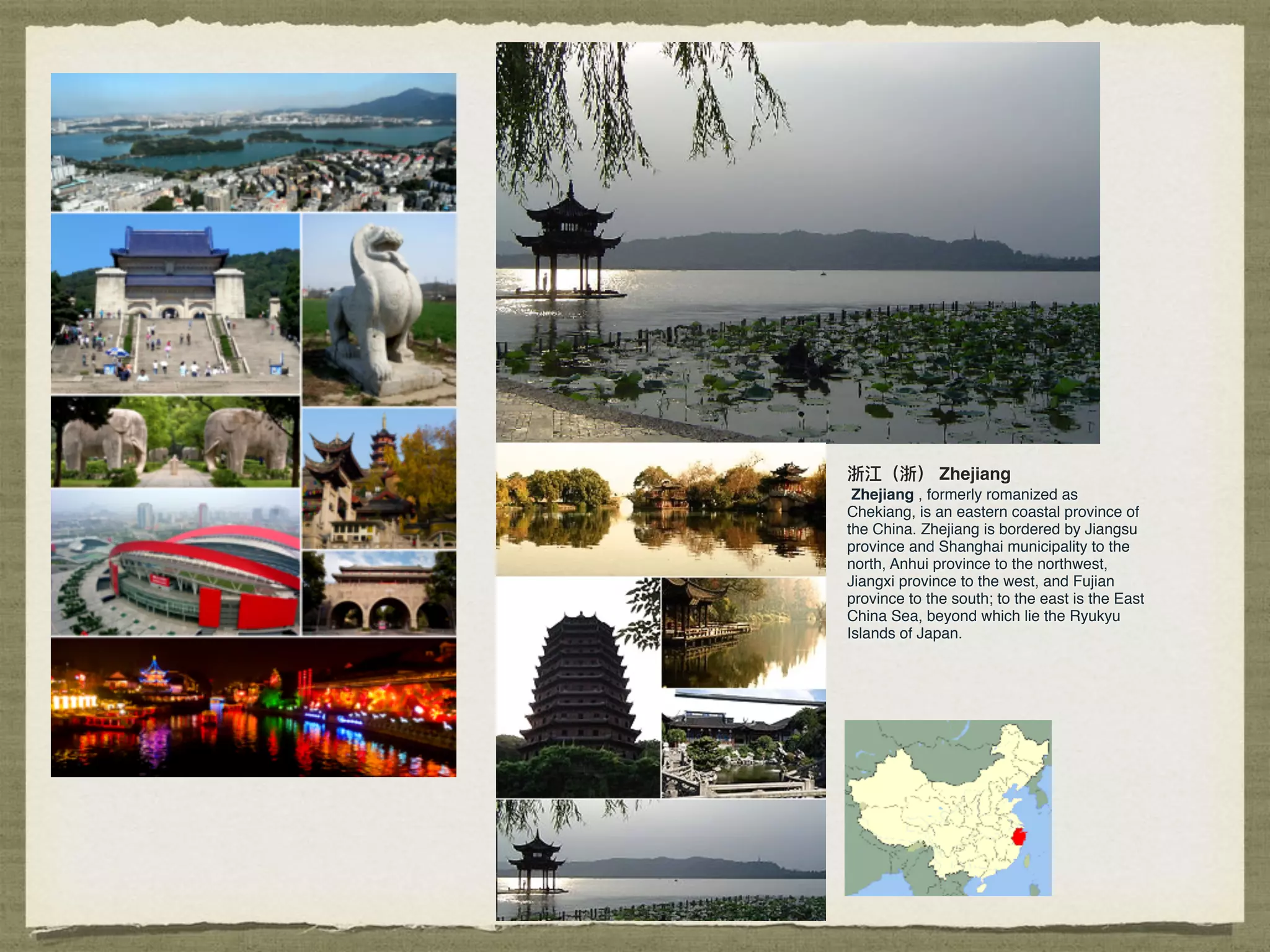 浙江（浙） Zhejiang
Zhejiang , formerly romanized as
Chekiang, is an eastern coastal province of
the China. Zhejiang is bordered by Jiangsu
province and Shanghai municipality to the
north, Anhui province to the northwest,
Jiangxi province to the west, and Fujian
province to the south; to the east is the East
China Sea, beyond which lie the Ryukyu
Islands of Japan.
 