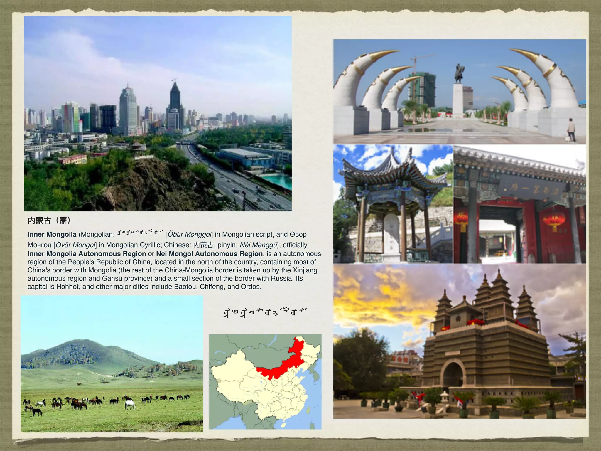 内蒙古（蒙）
Inner Mongolia (Mongolian: ᠦᠪᠦᠷᠮᠤᠩᠭᠤᠯ [Öbür Monggol] in Mongolian script, and Өвөр
Монгол [Övör Mongol] in Mongolian Cyrillic; Chinese: 内蒙古; pinyin: Nèi Měnggǔ), ofﬁcially
Inner Mongolia Autonomous Region or Nei Mongol Autonomous Region, is an autonomous
region of the People's Republic of China, located in the north of the country, containing most of
China's border with Mongolia (the rest of the China-Mongolia border is taken up by the Xinjiang
autonomous region and Gansu province) and a small section of the border with Russia. Its
capital is Hohhot, and other major cities include Baotou, Chifeng, and Ordos.
ᠦᠪᠦᠷᠮᠤᠩᠭᠤᠯ
 