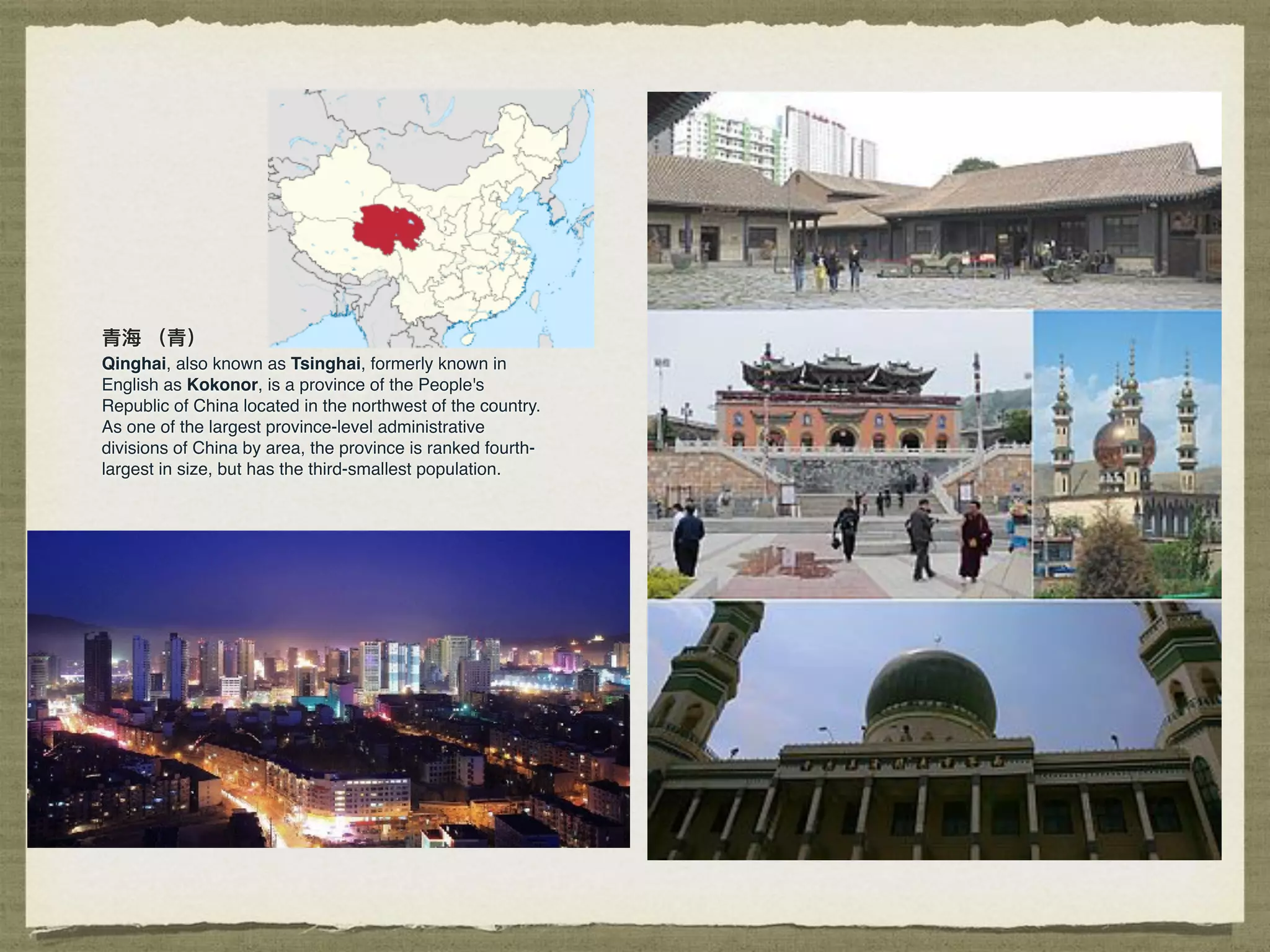 ⻘青海海 （⻘青）
Qinghai, also known as Tsinghai, formerly known in
English as Kokonor, is a province of the People's
Republic of China located in the northwest of the country.
As one of the largest province-level administrative
divisions of China by area, the province is ranked fourth-
largest in size, but has the third-smallest population.
 