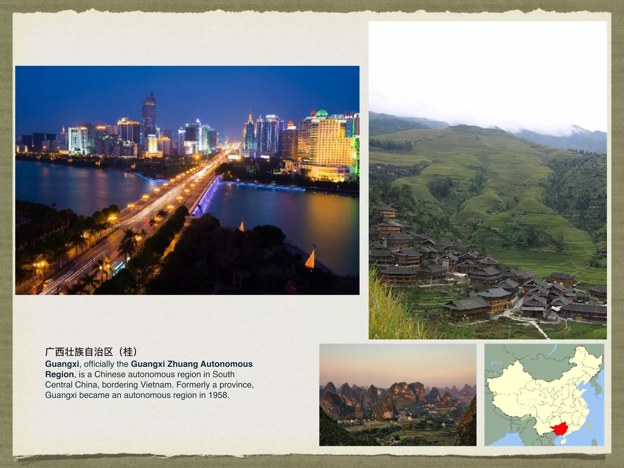 ⼴广⻄西壮族⾃自治区（桂）
Guangxi, ofﬁcially the Guangxi Zhuang Autonomous
Region, is a Chinese autonomous region in South
Central China, bordering Vietnam. Formerly a province,
Guangxi became an autonomous region in 1958.
 