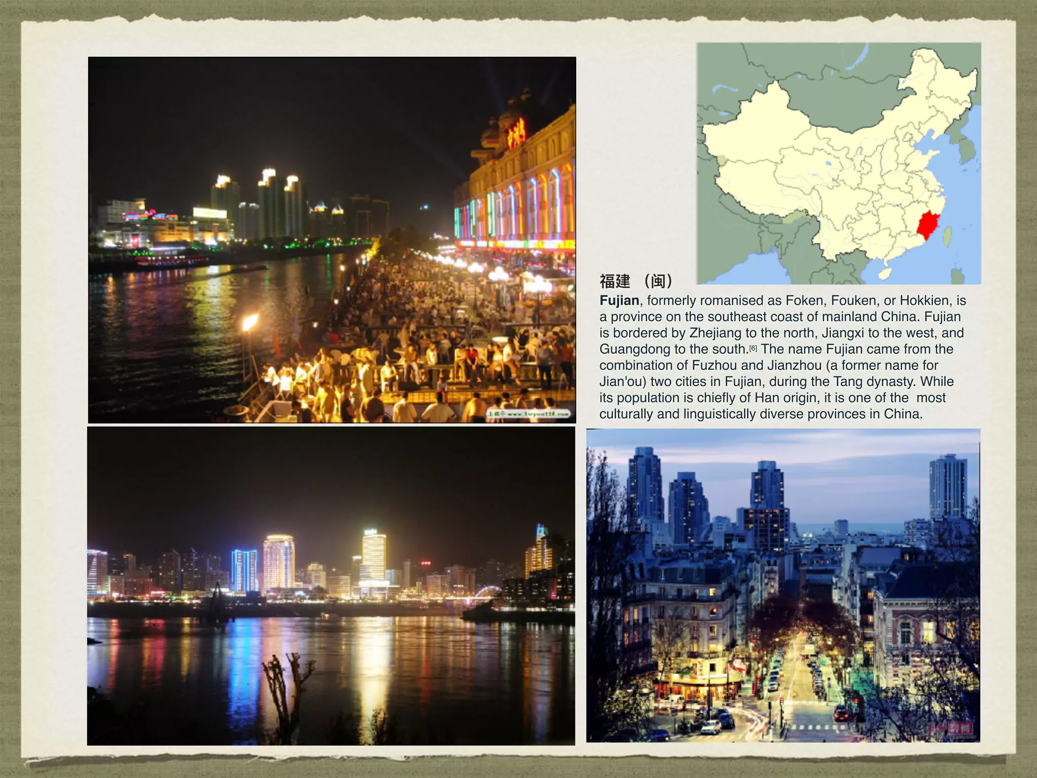 福建 （闽）
Fujian, formerly romanised as Foken, Fouken, or Hokkien, is
a province on the southeast coast of mainland China. Fujian
is bordered by Zhejiang to the north, Jiangxi to the west, and
Guangdong to the south.[6] The name Fujian came from the
combination of Fuzhou and Jianzhou (a former name for
Jian'ou) two cities in Fujian, during the Tang dynasty. While
its population is chieﬂy of Han origin, it is one of the most
culturally and linguistically diverse provinces in China.
 