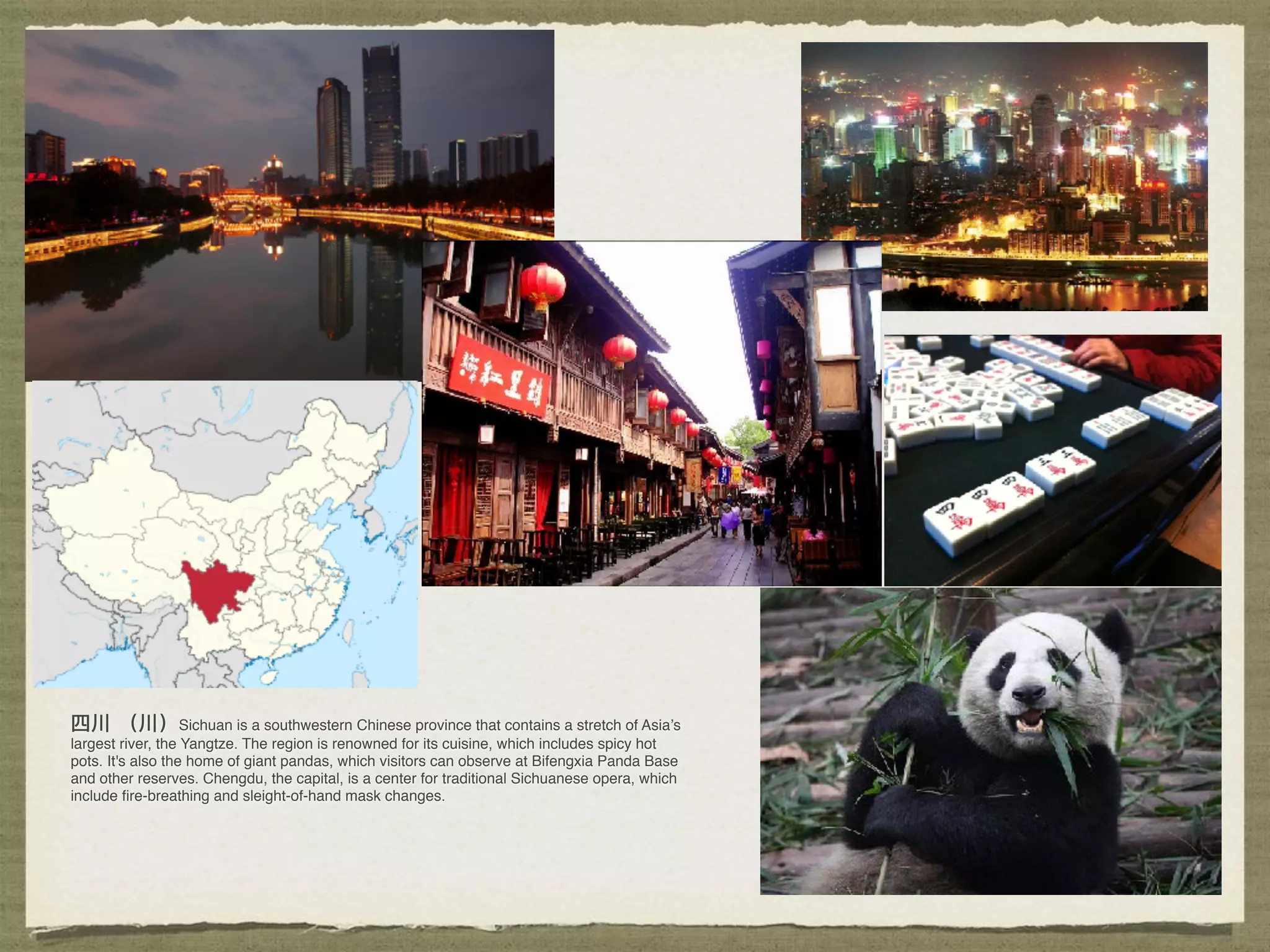 Sichuan is a southwestern Chinese province that contains a stretch of Asia’s
largest river, the Yangtze. The region is renowned for its cuisine, which includes spicy hot
pots. It's also the home of giant pandas, which visitors can observe at Bifengxia Panda Base
and other reserves. Chengdu, the capital, is a center for traditional Sichuanese opera, which
include ﬁre-breathing and sleight-of-hand mask changes. 
 
 