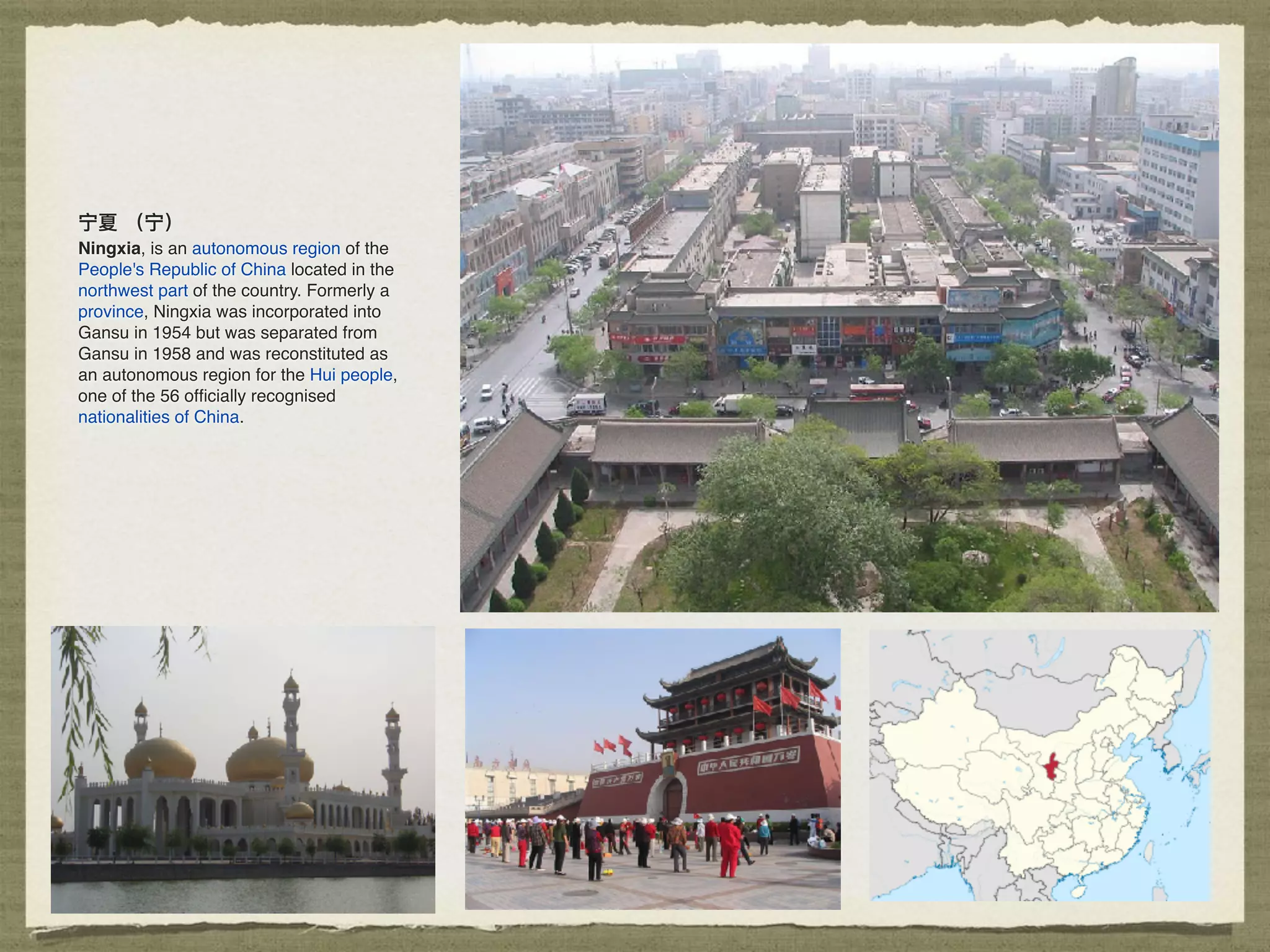 宁夏 （宁）
Ningxia, is an autonomous region of the
People's Republic of China located in the
northwest part of the country. Formerly a
province, Ningxia was incorporated into
Gansu in 1954 but was separated from
Gansu in 1958 and was reconstituted as
an autonomous region for the Hui people,
one of the 56 ofﬁcially recognised
nationalities of China.
 