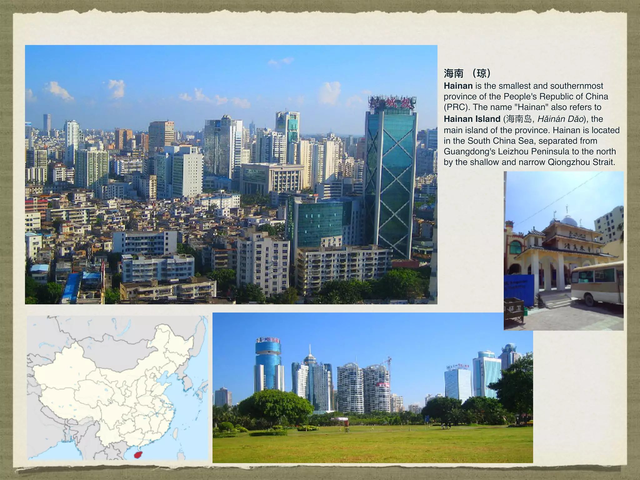 海海南 （琼）
Hainan is the smallest and southernmost
province of the People's Republic of China
(PRC). The name "Hainan" also refers to
Hainan Island (海海南岛, Hǎinán Dǎo), the
main island of the province. Hainan is located
in the South China Sea, separated from
Guangdong's Leizhou Peninsula to the north
by the shallow and narrow Qiongzhou Strait.
 