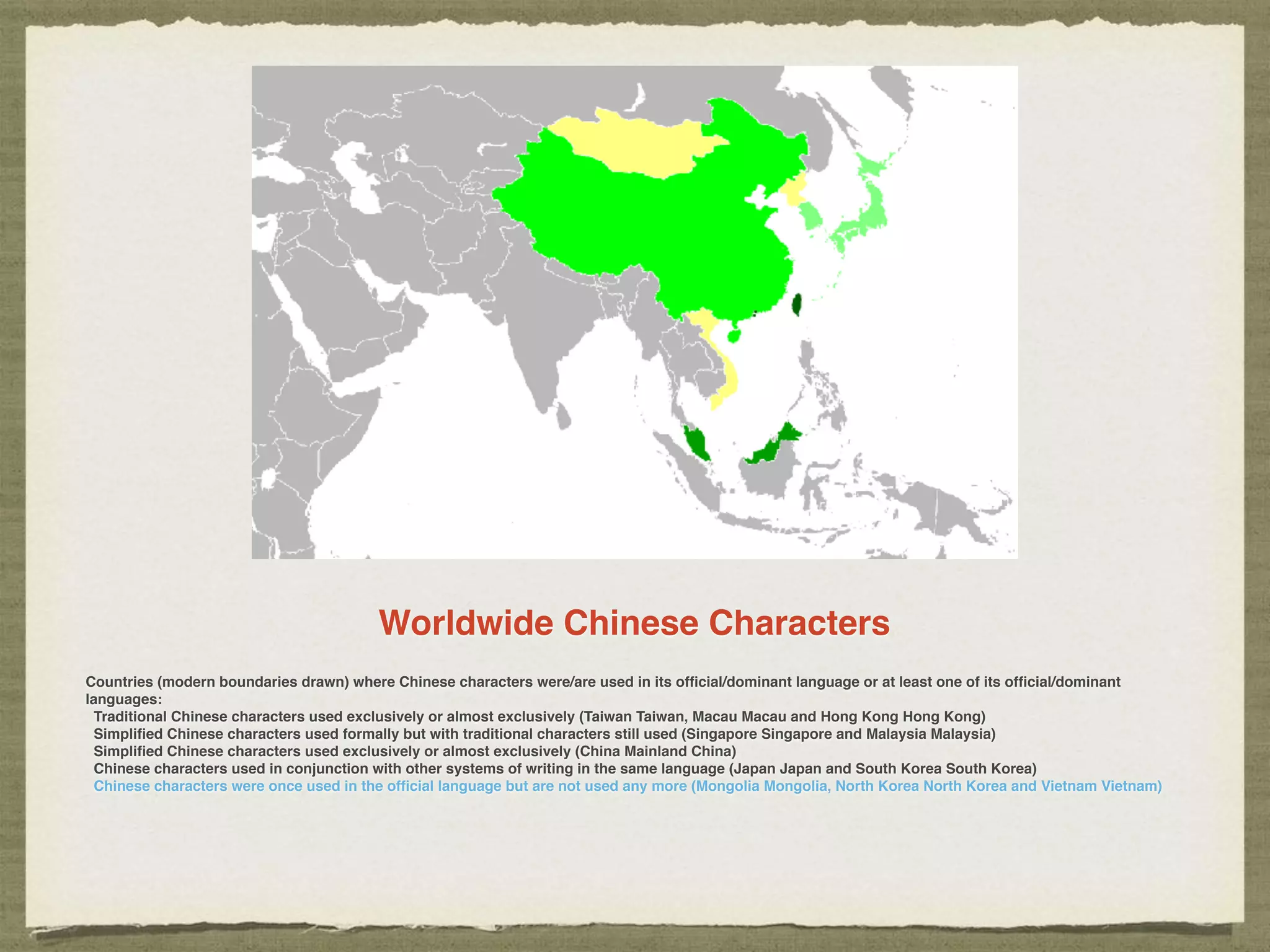 Worldwide Chinese Characters
Countries (modern boundaries drawn) where Chinese characters were/are used in its ofﬁcial/dominant language or at least one of its ofﬁcial/dominant
languages:
Traditional Chinese characters used exclusively or almost exclusively (Taiwan Taiwan, Macau Macau and Hong Kong Hong Kong)
Simpliﬁed Chinese characters used formally but with traditional characters still used (Singapore Singapore and Malaysia Malaysia)
Simpliﬁed Chinese characters used exclusively or almost exclusively (China Mainland China)
Chinese characters used in conjunction with other systems of writing in the same language (Japan Japan and South Korea South Korea)
Chinese characters were once used in the ofﬁcial language but are not used any more (Mongolia Mongolia, North Korea North Korea and Vietnam Vietnam)
 