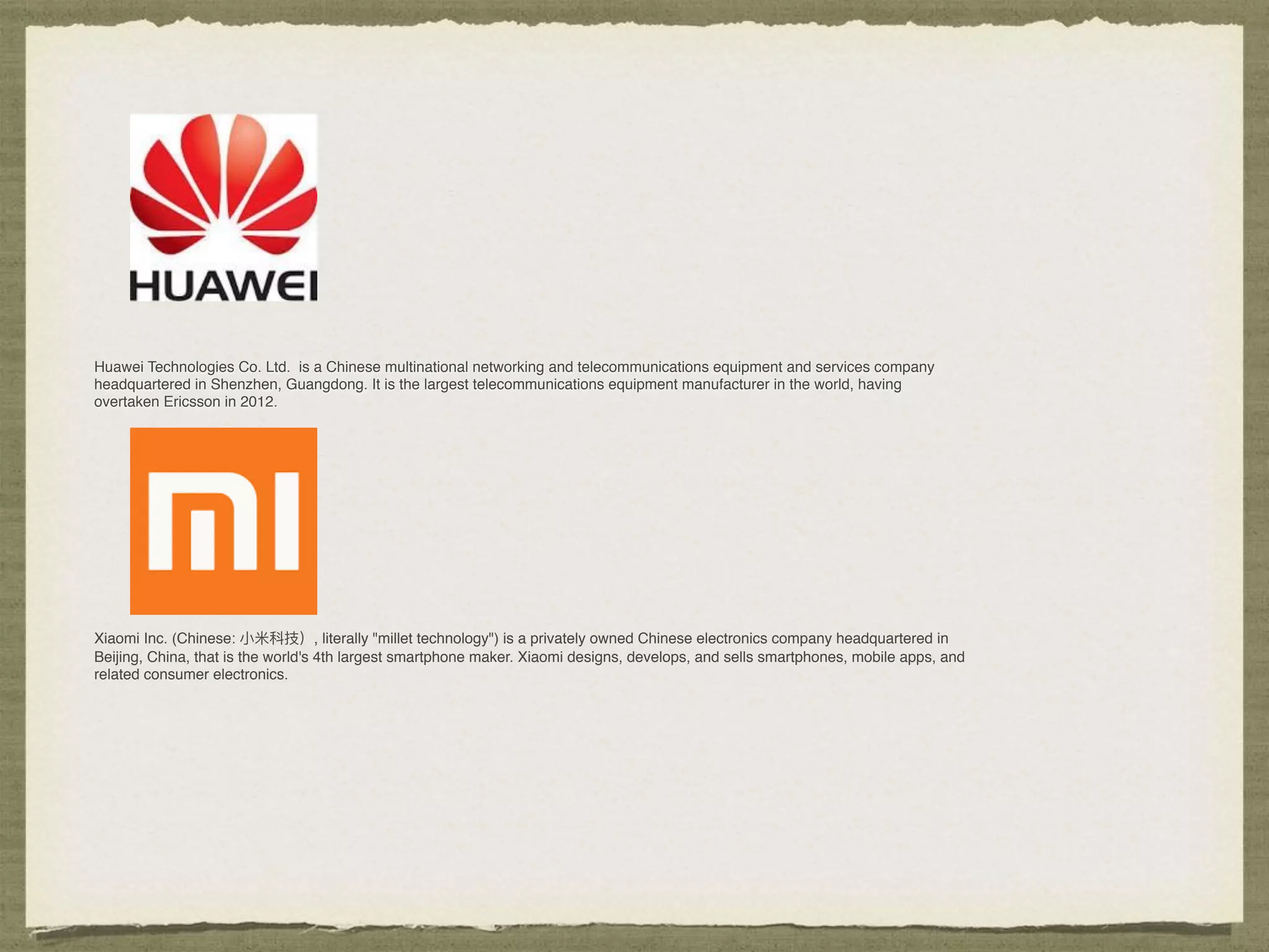 Huawei Technologies Co. Ltd. is a Chinese multinational networking and telecommunications equipment and services company
headquartered in Shenzhen, Guangdong. It is the largest telecommunications equipment manufacturer in the world, having
overtaken Ericsson in 2012.
Xiaomi Inc. (Chinese: ⼩小⽶米科技）, literally "millet technology") is a privately owned Chinese electronics company headquartered in
Beijing, China, that is the world's 4th largest smartphone maker. Xiaomi designs, develops, and sells smartphones, mobile apps, and
related consumer electronics.
 
