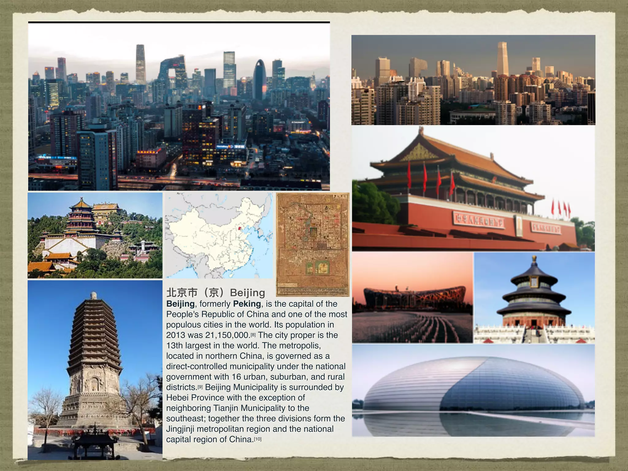 Beijing, formerly Peking, is the capital of the
People's Republic of China and one of the most
populous cities in the world. Its population in
2013 was 21,150,000.[8] The city proper is the
13th largest in the world. The metropolis,
located in northern China, is governed as a
direct-controlled municipality under the national
government with 16 urban, suburban, and rural
districts.[9] Beijing Municipality is surrounded by
Hebei Province with the exception of
neighboring Tianjin Municipality to the
southeast; together the three divisions form the
Jingjinji metropolitan region and the national
capital region of China.[10]
 
