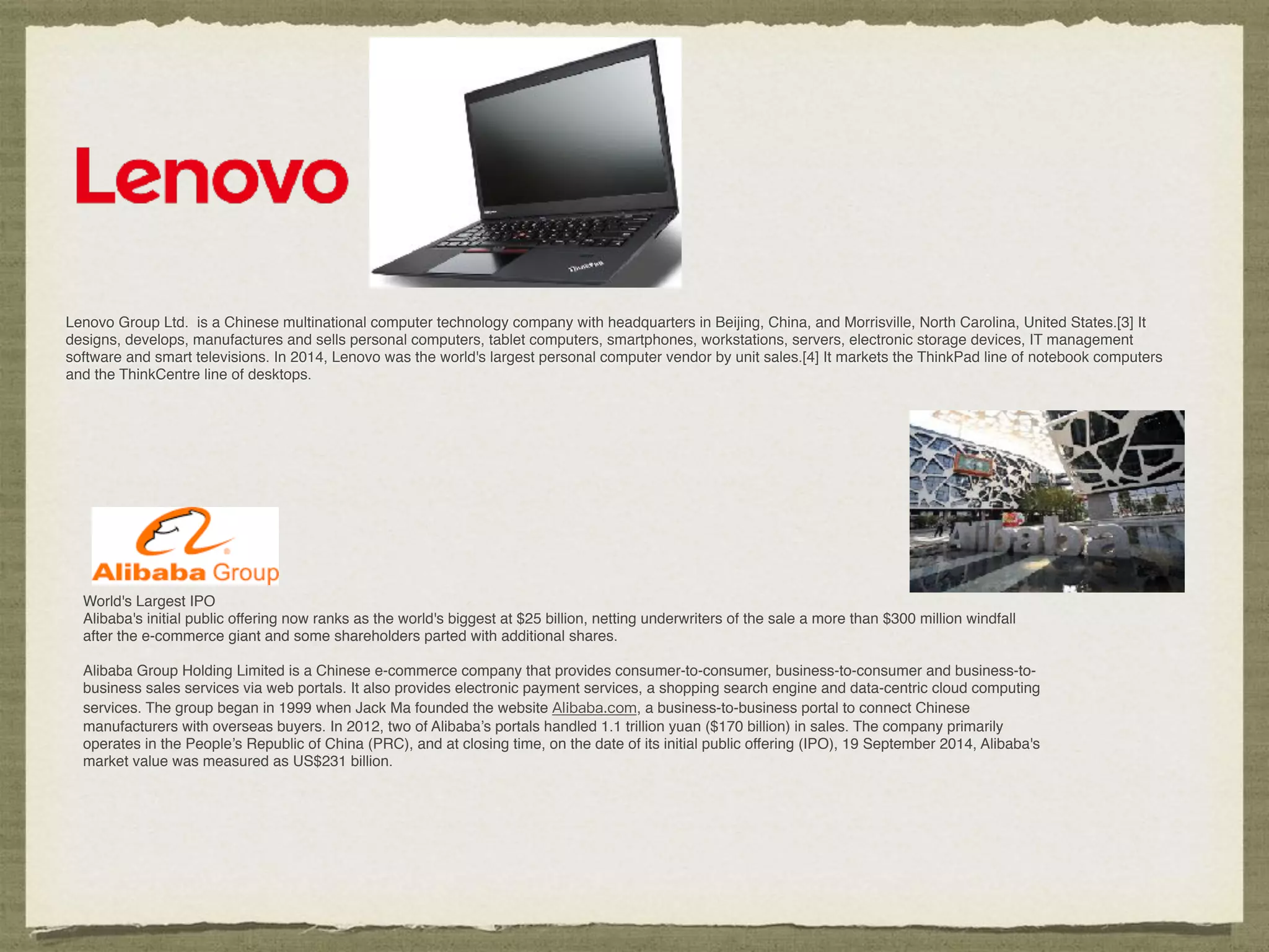 Lenovo Group Ltd. is a Chinese multinational computer technology company with headquarters in Beijing, China, and Morrisville, North Carolina, United States.[3] It
designs, develops, manufactures and sells personal computers, tablet computers, smartphones, workstations, servers, electronic storage devices, IT management
software and smart televisions. In 2014, Lenovo was the world's largest personal computer vendor by unit sales.[4] It markets the ThinkPad line of notebook computers
and the ThinkCentre line of desktops.
World's Largest IPO
Alibaba's initial public offering now ranks as the world's biggest at $25 billion, netting underwriters of the sale a more than $300 million windfall
after the e-commerce giant and some shareholders parted with additional shares.
Alibaba Group Holding Limited is a Chinese e-commerce company that provides consumer-to-consumer, business-to-consumer and business-to-
business sales services via web portals. It also provides electronic payment services, a shopping search engine and data-centric cloud computing
services. The group began in 1999 when Jack Ma founded the website Alibaba.com, a business-to-business portal to connect Chinese
manufacturers with overseas buyers. In 2012, two of Alibaba’s portals handled 1.1 trillion yuan ($170 billion) in sales. The company primarily
operates in the People’s Republic of China (PRC), and at closing time, on the date of its initial public offering (IPO), 19 September 2014, Alibaba's
market value was measured as US$231 billion.
 