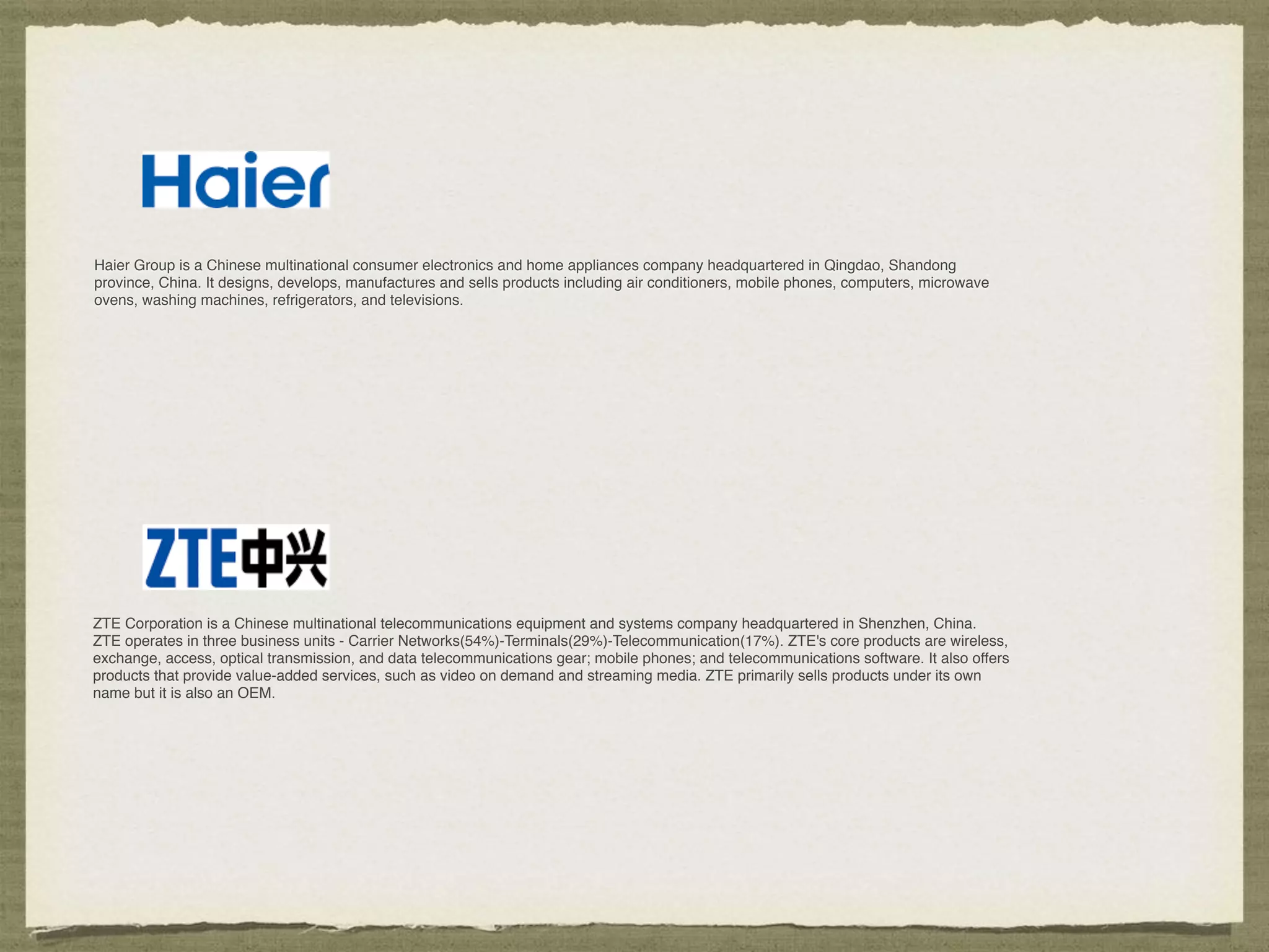 Haier Group is a Chinese multinational consumer electronics and home appliances company headquartered in Qingdao, Shandong
province, China. It designs, develops, manufactures and sells products including air conditioners, mobile phones, computers, microwave
ovens, washing machines, refrigerators, and televisions.
ZTE Corporation is a Chinese multinational telecommunications equipment and systems company headquartered in Shenzhen, China.
ZTE operates in three business units - Carrier Networks(54%)-Terminals(29%)-Telecommunication(17%). ZTE's core products are wireless,
exchange, access, optical transmission, and data telecommunications gear; mobile phones; and telecommunications software. It also offers
products that provide value-added services, such as video on demand and streaming media. ZTE primarily sells products under its own
name but it is also an OEM.
 