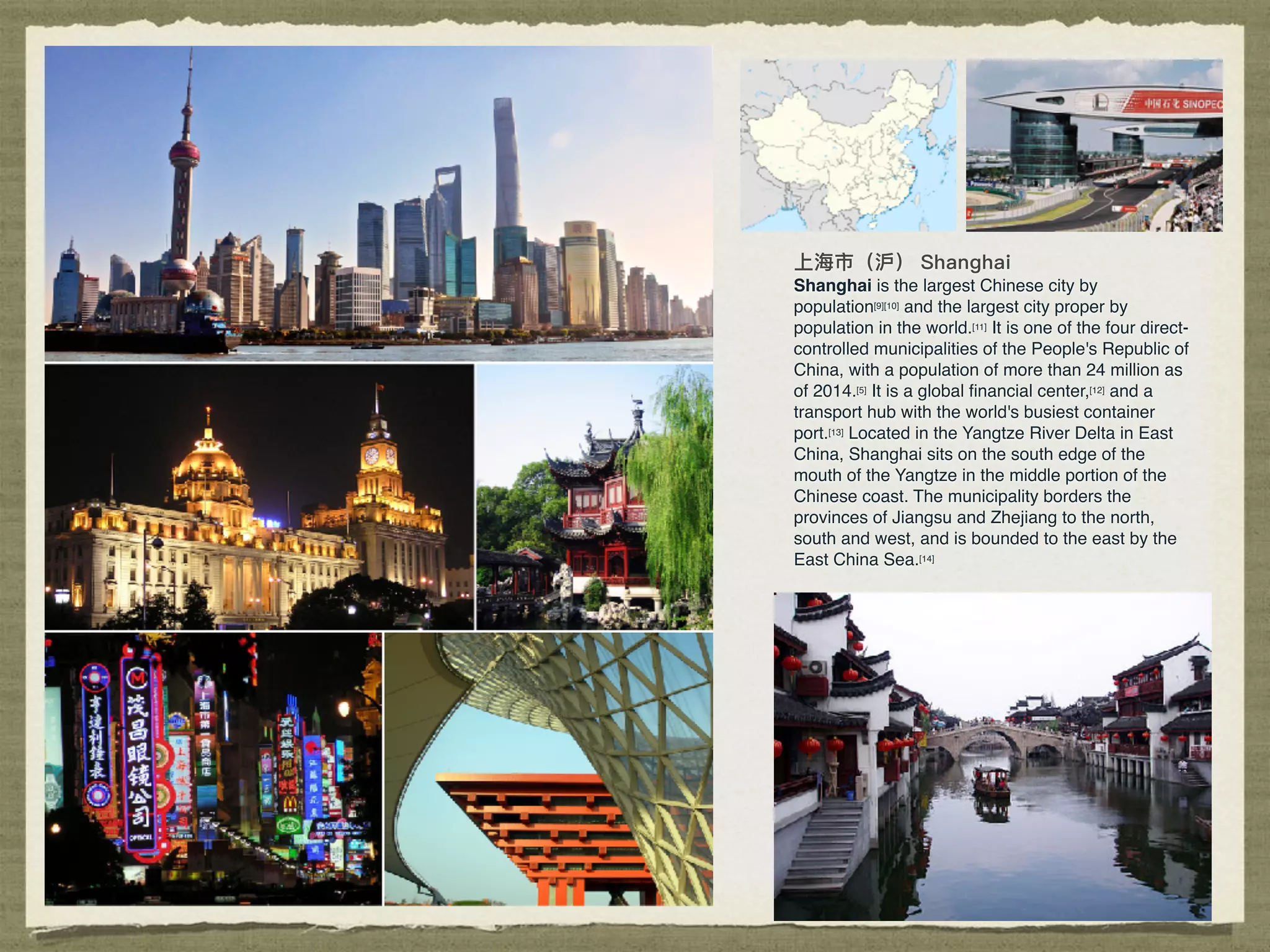 Shanghai is the largest Chinese city by
population[9][10] and the largest city proper by
population in the world.[11] It is one of the four direct-
controlled municipalities of the People's Republic of
China, with a population of more than 24 million as
of 2014.[5] It is a global ﬁnancial center,[12] and a
transport hub with the world's busiest container
port.[13] Located in the Yangtze River Delta in East
China, Shanghai sits on the south edge of the
mouth of the Yangtze in the middle portion of the
Chinese coast. The municipality borders the
provinces of Jiangsu and Zhejiang to the north,
south and west, and is bounded to the east by the
East China Sea.[14]
 