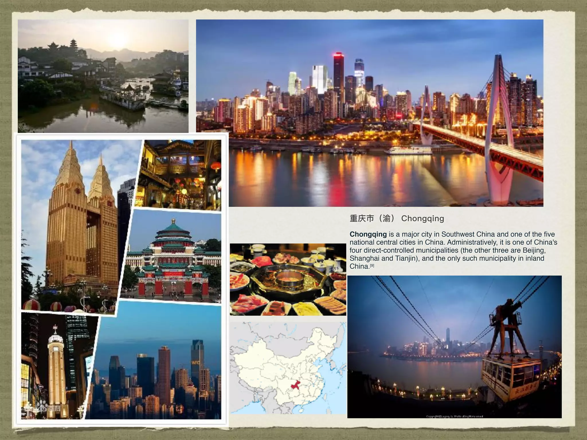 Chongqing is a major city in Southwest China and one of the ﬁve
national central cities in China. Administratively, it is one of China's
four direct-controlled municipalities (the other three are Beijing,
Shanghai and Tianjin), and the only such municipality in inland
China.[9]
 