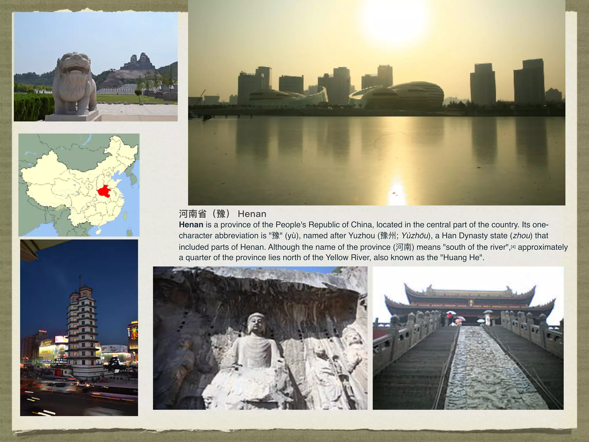 Henan is a province of the People's Republic of China, located in the central part of the country. Its one-
character abbreviation is "豫" (yù), named after Yuzhou (豫州; Yùzhōu), a Han Dynasty state (zhou) that
included parts of Henan. Although the name of the province (河南) means "south of the river",[4] approximately
a quarter of the province lies north of the Yellow River, also known as the "Huang He".
 