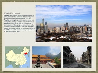 Liaoning is a province of the People's Republic of
China, located in the northeast of the country. The
modern province was established in 1907 as
Fengtian or Fengtien province and the name was
changed to Liaoning in 1929. It was also known as
Mukden province at the time, for the Manchu
pronunciation of Shengjing, the former name of the
provincial capital Shenyang. Under the Japanese-
puppet Manchukuo regime, the province reverted to
its 1907 name but the name Liaoning was restored
in 1945 and again in 1954.
 