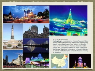 Heilongjiang is a province of the People's Republic of China
located in the northeastern part of the country. "Heilongjiang"
literally means Black Dragon River, which is the Chinese
name for the Amur. The one-character abbreviation is ⿊黑
(pinyin: Hēi). The Manchu name of the region is Sahaliyan
ula (literally, "Black River"), from which the name of Sakhalin
is derived, and the Mongolian name with the same meaning
is Qaramörin.
 