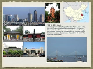 Anhui is a province of the People's Republic of China, and is part of
the East China region. Located across the basins of the Yangtze
River and the Huai River, it borders Jiangsu to the east, Zhejiang to
the southeast, Jiangxi to the south, Hubei to the southwest, Henan
to the northwest, and Shandong for a tiny section in the north. The
provincial capital is Hefei.
 