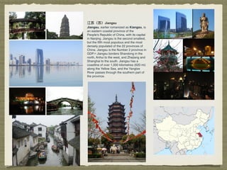 江苏（苏）Jiangsu
Jiangsu, earlier romanized as Kiangsu, is
an eastern coastal province of the
People's Republic of China, with its capital
in Nanjing. Jiangsu is the second smallest,
but the ﬁfth most populous and the most
densely populated of the 22 provinces of
China. Jiangsu is the Number 2 province in
GDP.[4] Jiangsu borders Shandong in the
north, Anhui to the west, and Zhejiang and
Shanghai to the south. Jiangsu has a
coastline of over 1,000 kilometres (620 mi)
along the Yellow Sea, and the Yangtze
River passes through the southern part of
the province.
 