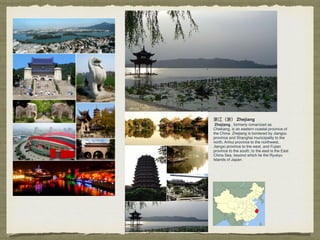 浙江（浙） Zhejiang
Zhejiang , formerly romanized as
Chekiang, is an eastern coastal province of
the China. Zhejiang is bordered by Jiangsu
province and Shanghai municipality to the
north, Anhui province to the northwest,
Jiangxi province to the west, and Fujian
province to the south; to the east is the East
China Sea, beyond which lie the Ryukyu
Islands of Japan.
 