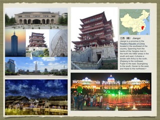 江⻄西（赣） Jiangxi
Jiangxi is a province in the
People's Republic of China,
located in the southeast of the
country. Spanning from the
banks of the Yangtze river in
the north into hillier areas in the
south and east, it shares a
border with Anhui to the north,
Zhejiang to the northeast,
Fujian to the east, Guangdong
to the south, Hunan to the west,
and Hubei to the northwest.[3]
 