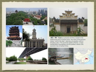 湖北北（鄂）Hubei is a province of China, located in the
easternmost part of Central China. The name of the province
means "north of the lake", referring to its position north of
Dongting Lake.[4] The provincial capital is Wuhan, a major
transportation thoroughfare and the political, cultural, and
economic hub of Central China.
 