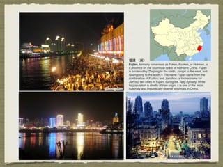 福建 （闽）
Fujian, formerly romanised as Foken, Fouken, or Hokkien, is
a province on the southeast coast of mainland China. Fujian
is bordered by Zhejiang to the north, Jiangxi to the west, and
Guangdong to the south.[6] The name Fujian came from the
combination of Fuzhou and Jianzhou (a former name for
Jian'ou) two cities in Fujian, during the Tang dynasty. While
its population is chieﬂy of Han origin, it is one of the most
culturally and linguistically diverse provinces in China.
 