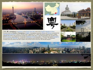 ⼴广州（粤）Guangdong is a province on the South China Sea coast of the People's Republic of China.
Formerly known as Canton or Kwangtung in English, Guangdong surpassed Henan and Sichuan to become the
most populous province in China in January 2005, registering 79.1 million permanent residents and 31 million
migrants who lived in the province for at least six months of the year;[5][6]
the total population was 104,303,132 in
the 2010 census, accounting for 7.79 percent of Mainland China's population.[7]
The provincial capital Guangzhou
and economic hub Shenzhen are among the most populous and important cities in China. The population
increase since the census has been modest, the province at 2013 end had 106,440,000 people.[8]
 