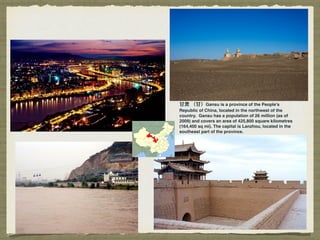 ⽢甘肃 （⽢甘）Gansu is a province of the People's
Republic of China, located in the northwest of the
country. Gansu has a population of 26 million (as of
2009) and covers an area of 425,800 square kilometres
(164,400 sq mi). The capital is Lanzhou, located in the
southeast part of the province.
 